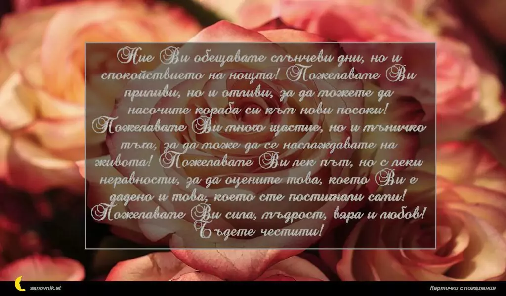 Ние Ви обещаваме слънчеви дни, но и спокойствието на нощта! Пожелаваме Ви приливи, но и отливи, за да можете да насочите кораба си към нови посоки! Пожелаваме Ви много щастие, но и мъничко тъга, за да може да се наслаждавате на живота! Пожелаваме Ви лек път, но с леки неравности, за да оцените това, което Ви е дадено и това, което сте постигнали сами! Пожелаваме Ви сила, мъдрост, вяра и любов! Бъдете честити!
