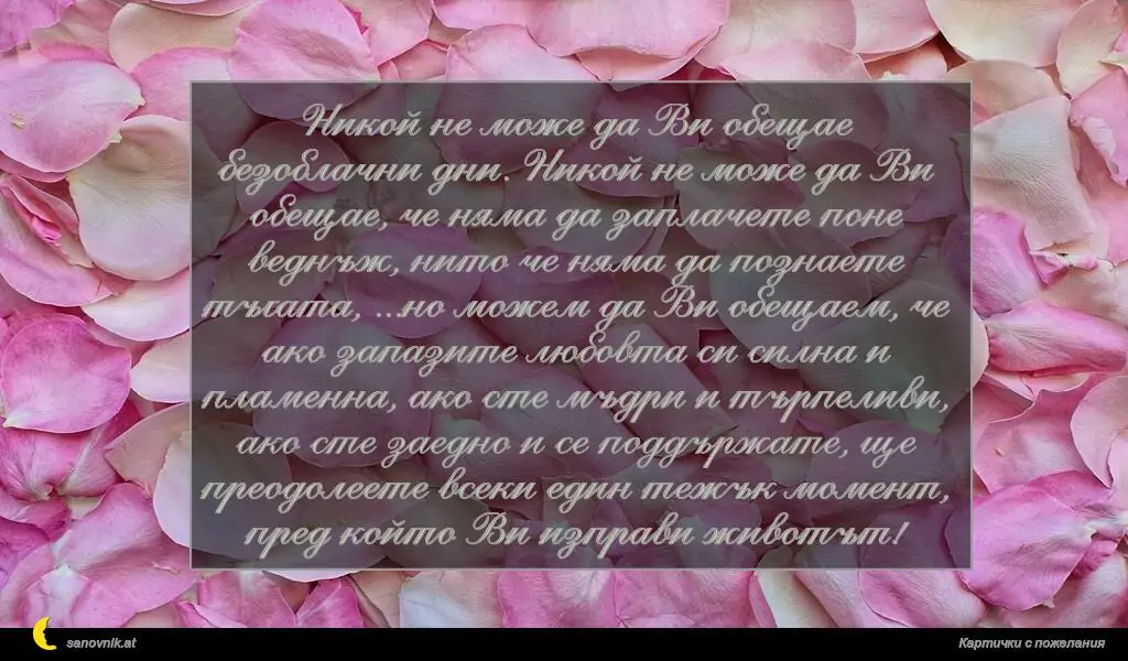 Никой не може да Ви обещае безоблачни дни. Никой не може да Ви обещае, че няма да заплачете поне веднъж, нито че няма да познаете тъгата, ...но можем да Ви обещаем, че ако запазите любовта си силна и пламенна, ако сте мъдри и търпеливи, ако сте заедно и се поддържате, ще преодолеете всеки един тежък момент, пред който Ви изправи животът!