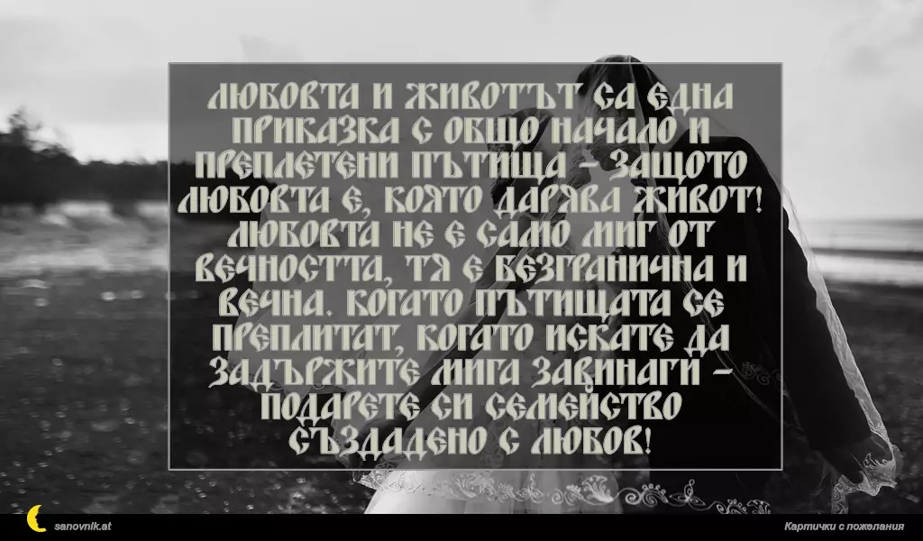 Любовта и животът са една приказка с общо начало и преплетени пътища – защото любовта е, която дарява живот! Любовта не е само миг от вечността, тя е безгранична и вечна. Когато пътищата се преплитат, когато искате да задържите мига завинаги – подарете си семейство създадено с Любов!