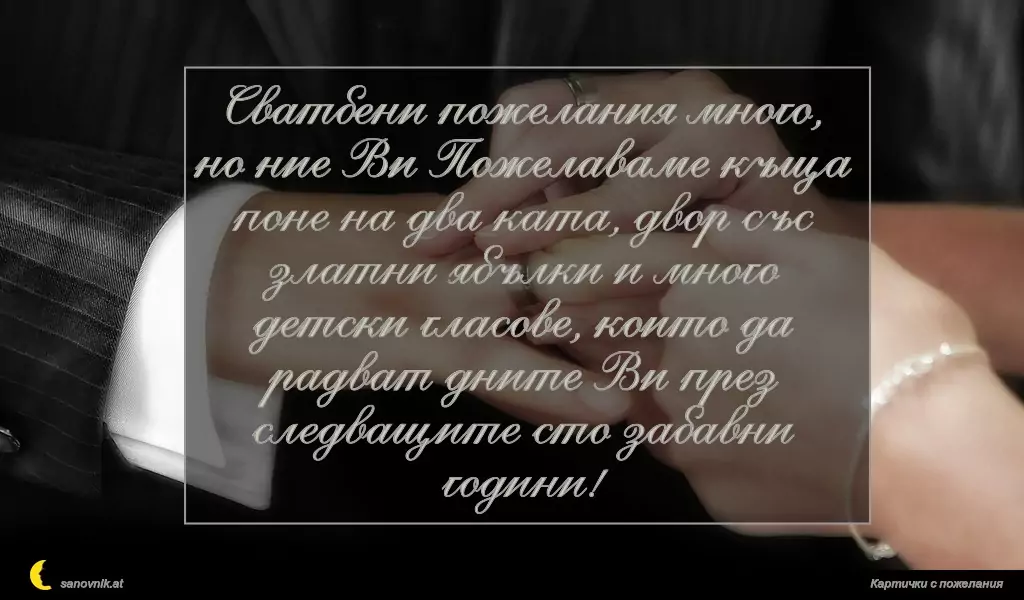 Сватбени пожелания много, но ние Ви Пожелаваме къща поне на два ката, двор със златни ябълки и много детски гласове, които да радват дните Ви през следващите сто забавни години!