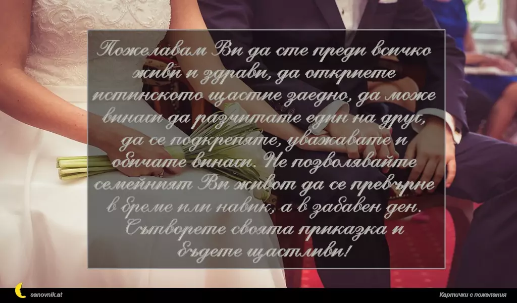 Пожелавам Ви да сте преди всичко живи и здрави, да откриете истинското щастие заедно, да може винаги да разчитате един на друг, да се подкрепяте, уважавате и обичате винаги. Не позволявайте семейният Ви живот да се превърне в бреме или навик, а в забавен ден. Сътворете своята приказка и бъдете щастливи!