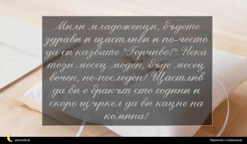 Мили младоженци, бъдете здрави и щастливи и по-често да си казвате "Горчиво!" Нека този месец меден, бъде месeц вечен, не-последен! Щастлив да ви е бракът сто години и скоро щъркел да ви кацне на комина!