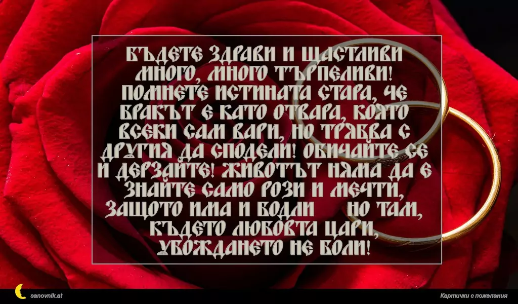 Бъдете здрави и щастливи много, много търпеливи! Помнете истината стара, че бракът е като отвара, която всеки сам вари, но трябва с другия да сподели! Обичайте се и дерзайте! Животът няма да е знайте само рози и мечти, защото има и бодли … Но там, където любовта цари, убождането не боли!