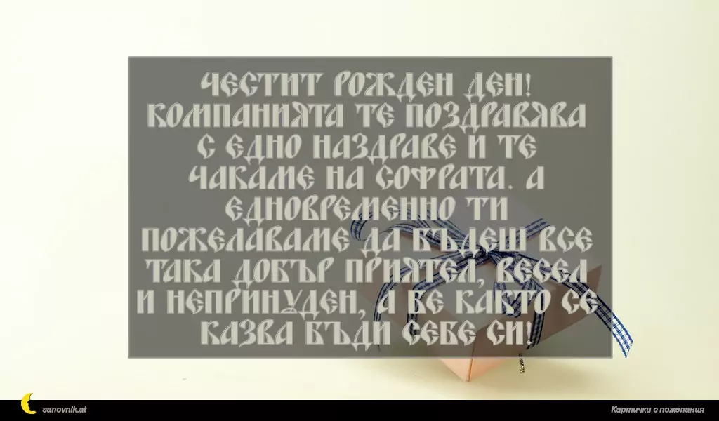 sanovnik.at - Картички за Рожден ден на мъж Честит рожден ден!
Компанията те поздравява с едно наздраве и те чакаме на софрата. А едновременно ти пожелаваме да бъдеш все така добър приятел, весел и непринуден, а бе както се казва бъди себе си!