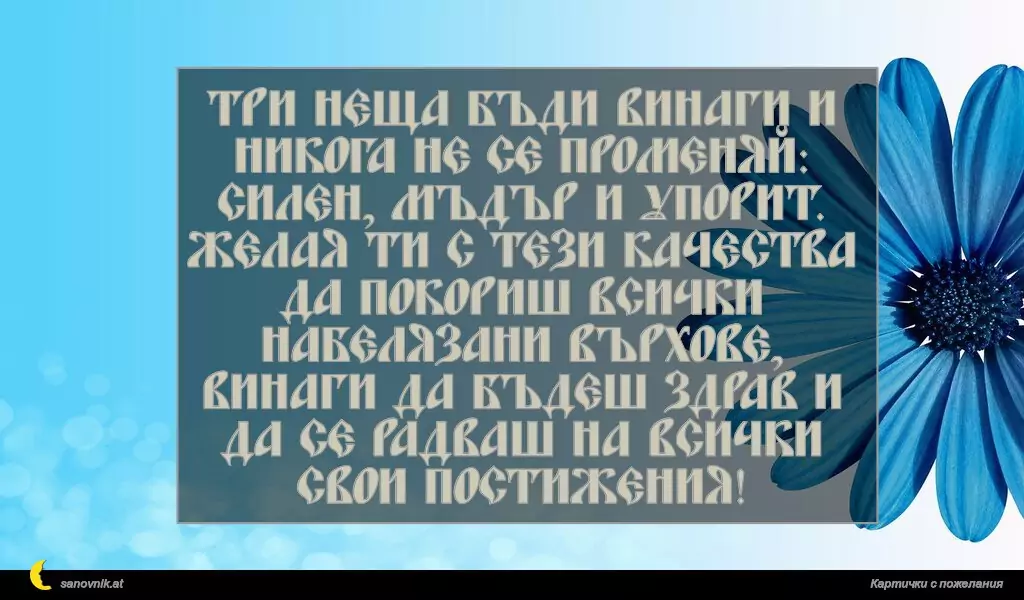 sanovnik.at - Картички за Рожден ден на мъж Три неща бъди винаги и никога не се променяй: силен, мъдър и упорит.
Желая ти с тези качества да покориш всички набелязани върхове, винаги да бъдеш здрав и да се радваш на всички свои постижения!