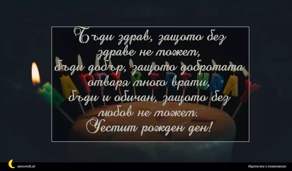 sanovnik.at - Картички за Рожден ден на мъж Бъди здрав, защото без здраве не можем,
бъди добър, защото добротата отваря много врати,
бъди и обичан, защото без любов не можем.
Честит рожден ден!