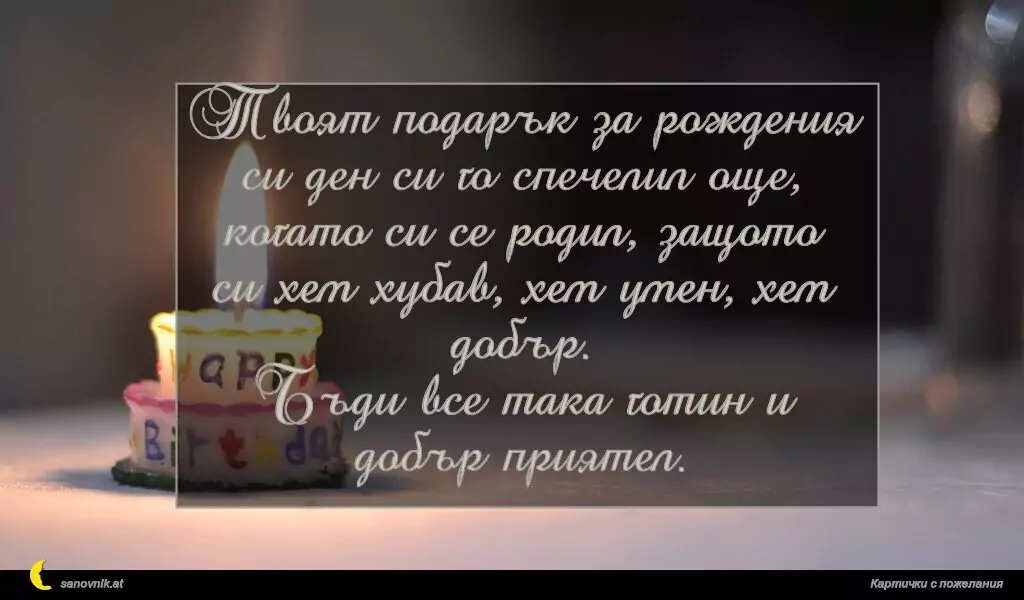 sanovnik.at - Картички за Рожден ден на мъж Твоят подарък за рождения си ден си го спечелил още, когато си се родил, защото си хем хубав, хем умен, хем добър.
Бъди все така готин и добър приятел.