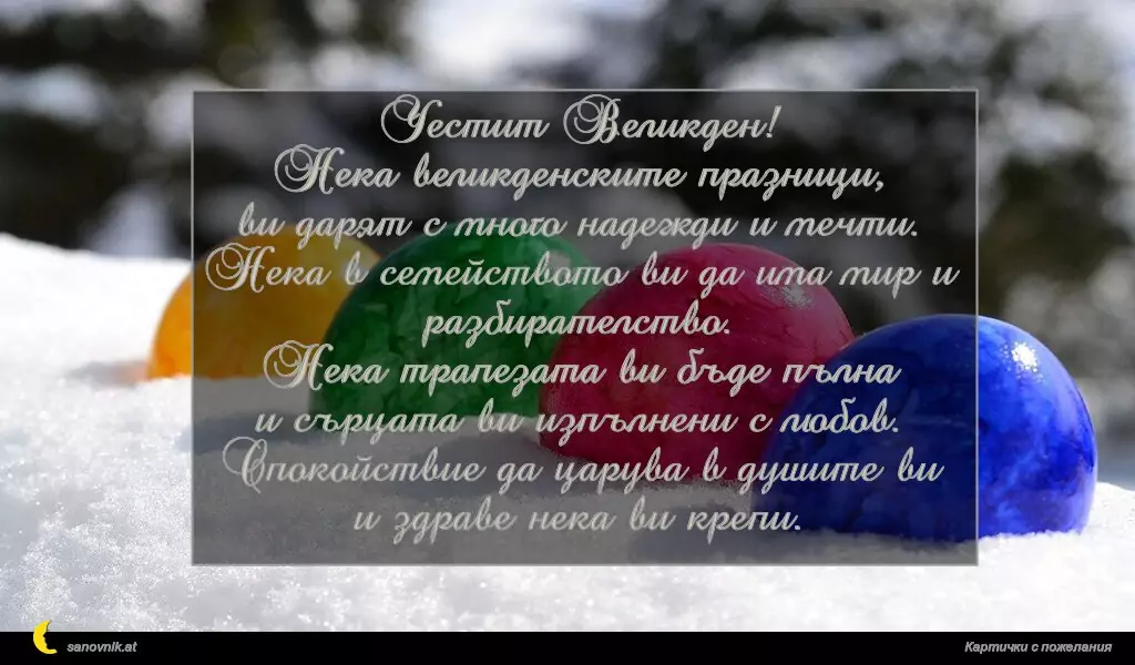 Честит Великден!
Нека великденските празници,
ви дарят с много надежди и мечти.
Нека в семейството ви да има мир и разбирателство.
Нека трапезата ви бъде пълна
и сърцата ви изпълнени с любов.
Спокойствие да царува в душите ви
и здраве нека ви крепи.