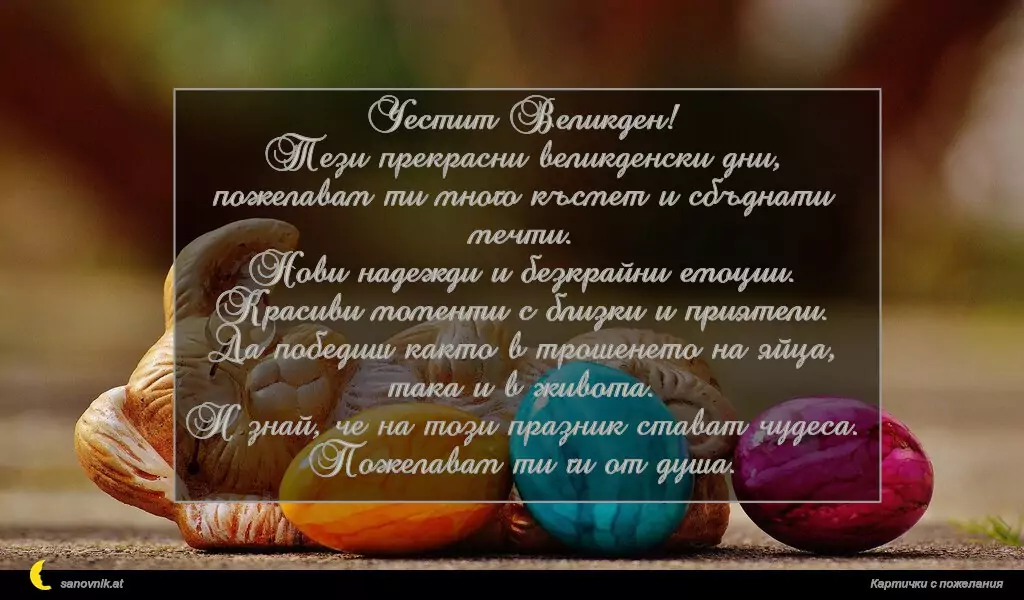 Честит Великден!
Тези прекрасни великденски дни,
пожелавам ти много късмет и сбъднати мечти.
Нови надежди и безкрайни емоции.
Красиви моменти с близки и приятели.
Да победиш както в трошенето на яйца, така и в живота.
И знай, че на този празник стават чудеса.
Пожелавам ти ги от душа.