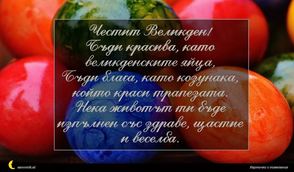 Честит Великден!
Бъди красива, като великденските яйца,
Бъди блага, като козунака, който краси трапезата.
Нека животът ти бъде изпълнен със здраве, щастие и веселба.