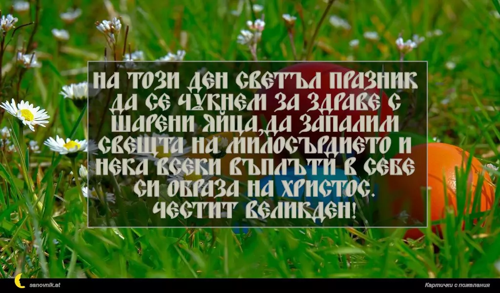 На този ден светъл празник да се чукнем за здраве с
шарени яйца,да запалим свещта на милосърдието и
нека всеки въплъти в себе си образа на Христос.
Честит ВЕЛИКДЕН!