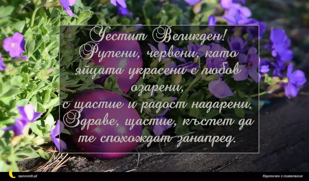 Честит Великден!
Румени, червени, като яйцата украсени с любов озарени,
с щастие и радост надарени.
Здраве, щастие, късмет да те спохождат занапред.