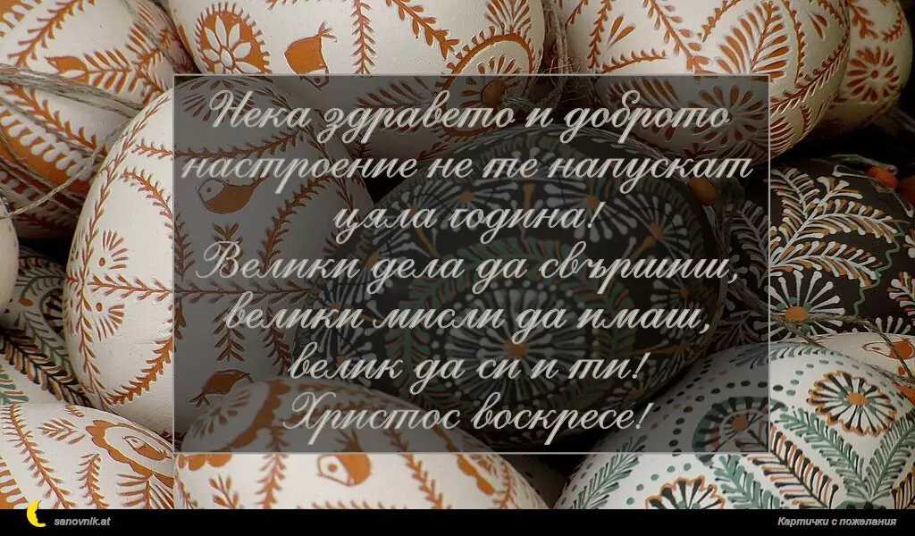 Нека здравето и доброто настроение не те напускат цяла година!
Велики дела да свършиш, велики мисли да имаш, велик да си и ти!
Христос воскресе!