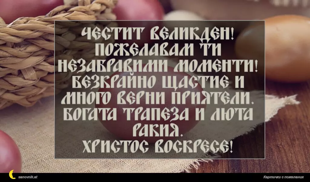 Честит Великден!
Пожелавам ти незабравими моменти!
Безкрайно щастие и много верни приятели. Богата трапеза и люта ракия.
Христос Воскресе!