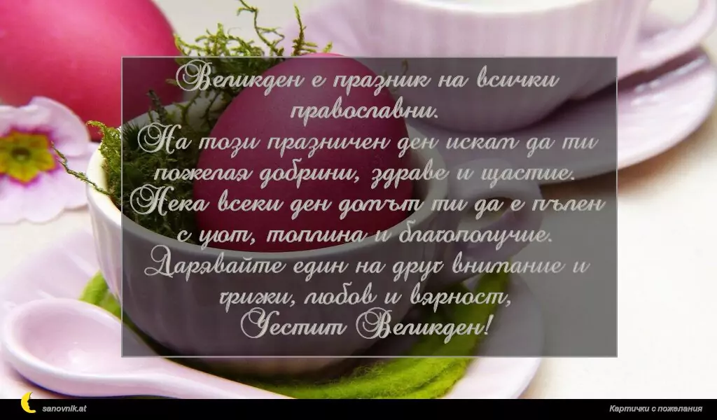 Великден е празник на всички православни.
На този празничен ден искам да ти пожелая добрини, здраве и щастие.
Нека всеки ден домът ти да е пълен с уют, топлина и благополучие.
Дарявайте един на друг внимание и грижи, любов и вярност,
Честит Великден!