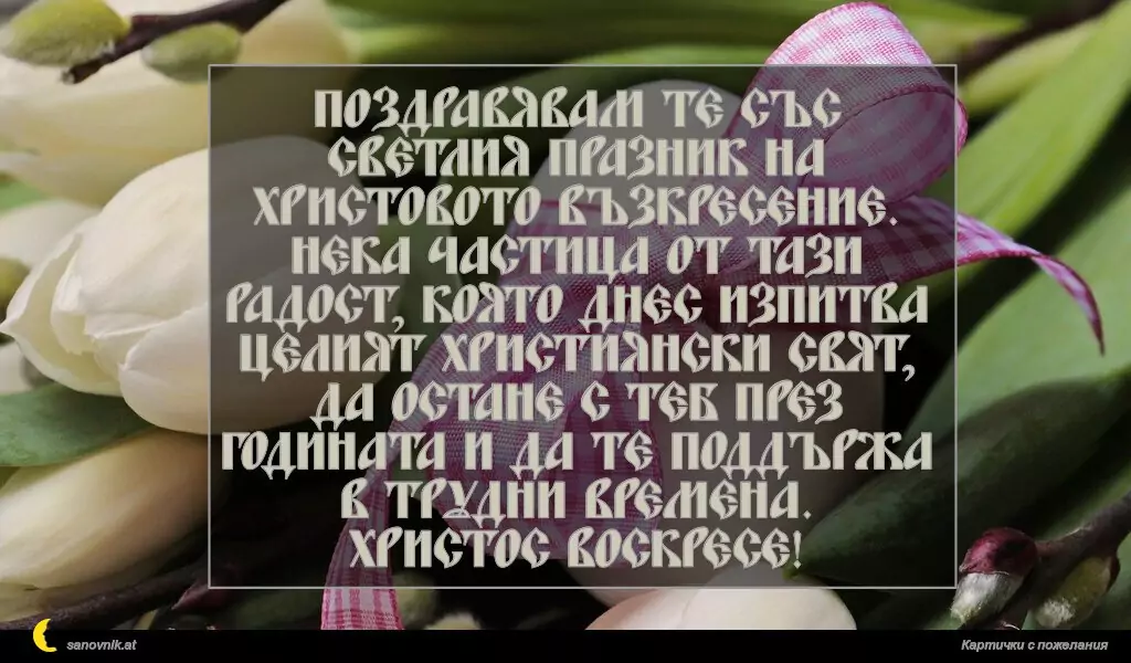 Поздравявам те със светлия празник на Христовото възкресение.
Нека частица от тази радост, която днес изпитва целият християнски свят,
да остане с теб през годината и да те поддържа в трудни времена.
Христос Воскресе!
