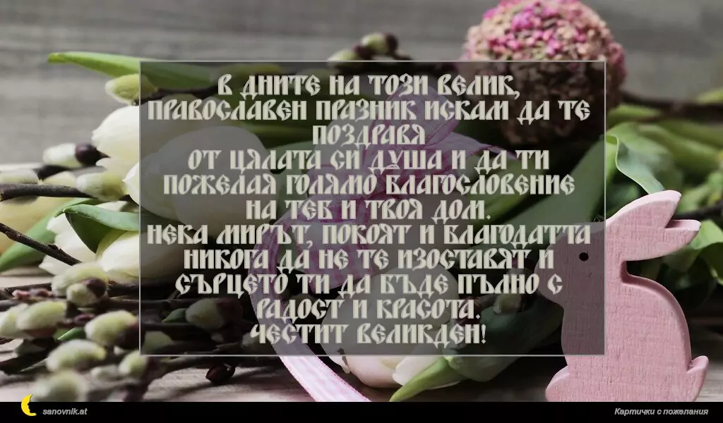В дните на този велик, православен празник искам да те поздравя
от цялата си душа и да ти пожелая голямо благословение на теб и твоя дом.
Нека мирът, покоят и благодатта никога да не те изоставят и
сърцето ти да бъде пълно с радост и красота.
Честит Великден!