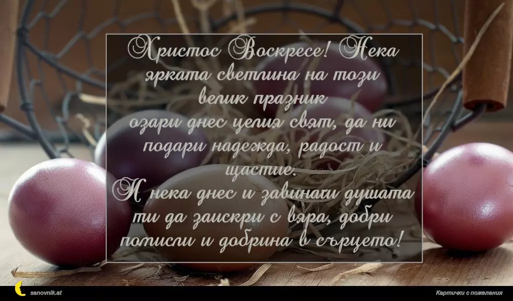 Христос Воскресе! Нека ярката светлина на този велик празник
озари днес целия свят, да ни подари надежда, радост и щастие.
И нека днес и завинаги душата ти да заискри с вяра, добри помисли и добрина в сърцето!