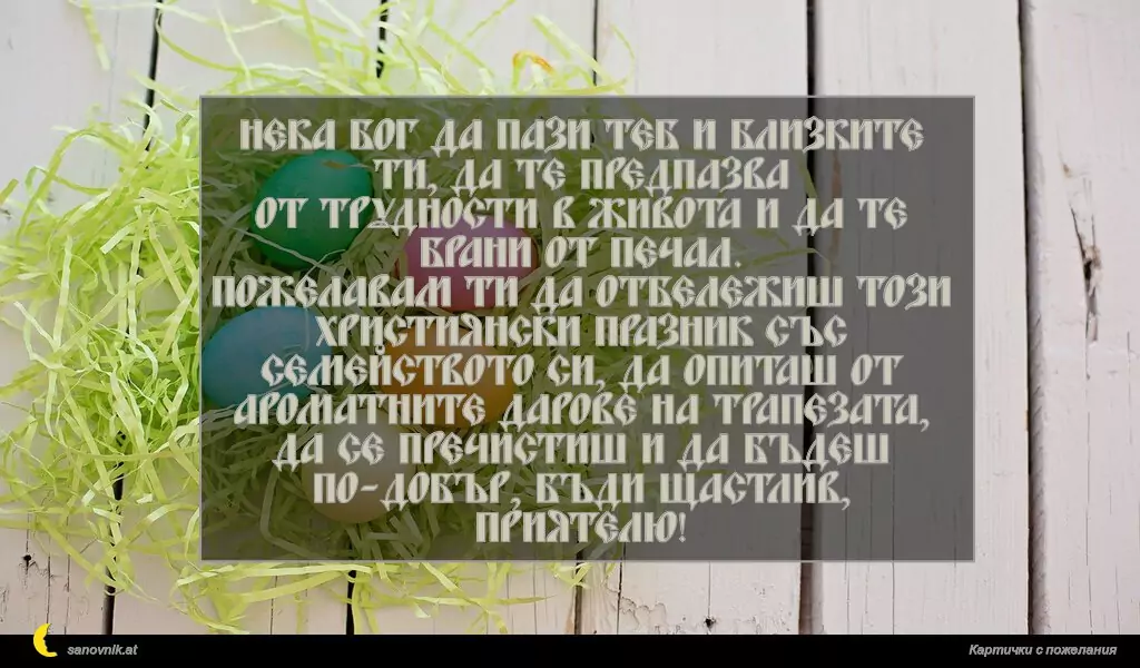 Нека Бог да пази теб и близките ти, да те предпазва
от трудности в живота и да те брани от печал.
Пожелавам ти да отбележиш този християнски празник със
семейството си, да опиташ от ароматните дарове на трапезата,
да се пречистиш и да бъдеш по-добър, бъди щастлив, приятелю!