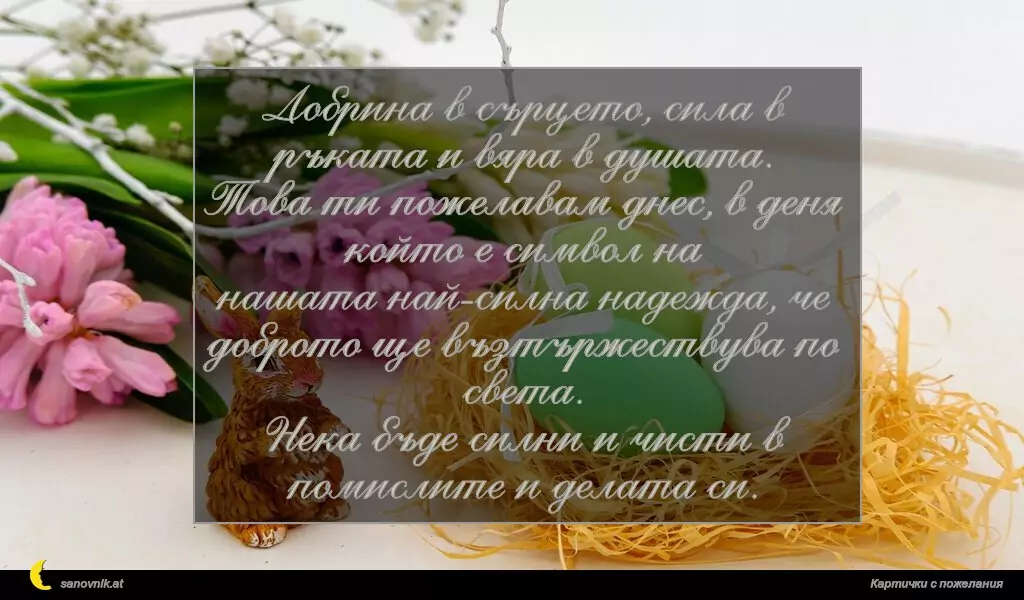 Добрина в сърцето, сила в ръката и вяра в душата.
Това ти пожелавам днес, в деня който е символ на
нашата най-силна надежда, че доброто ще възтържествува по света.
Нека бъде силни и чисти в помислите и делата си.