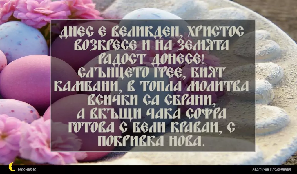 Днес е Великден, Христос возкресе и на земята радост донесе!
Слънцето грее, бият камбани, в топла молитва всички са сбрани,
а вкъщи чака софра готова с бели краваи, с покривка нова.
