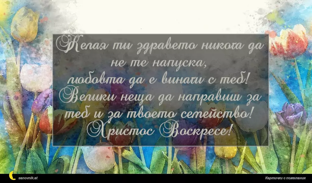 Желая ти здравето никога да не те напуска,
любовта да е винаги с теб!
Велики неща да направиш за теб и за твоето семейство!
Христос Воскресе!
