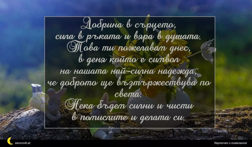 Добрина в сърцето,
сила в ръката и вяра в душата.
Това ти пожелавам днес,
в деня който е символ
на нашата най-силна надежда,
че доброто ще възтържествува по света.
Нека бъдем силни и чисти
в помислите и делата си.