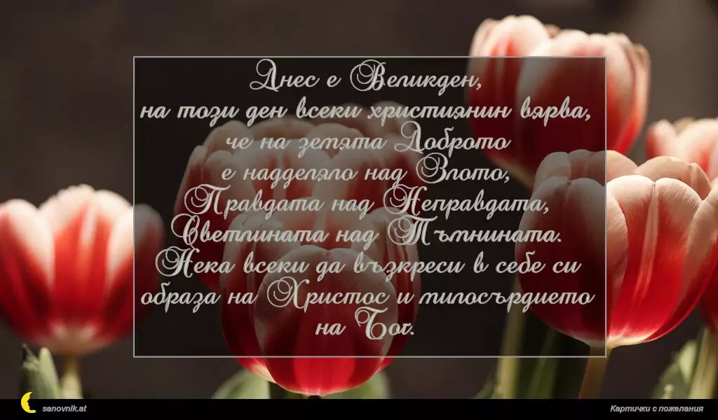Днес е Великден,
на този ден всеки християнин вярва,
че на земята Доброто
е надделяло над Злото,
Правдата над Неправдата,
Светлината над Тъмнината.
Нека всеки да възкреси в себе си
образа на Христос и милосърдието на Бог.