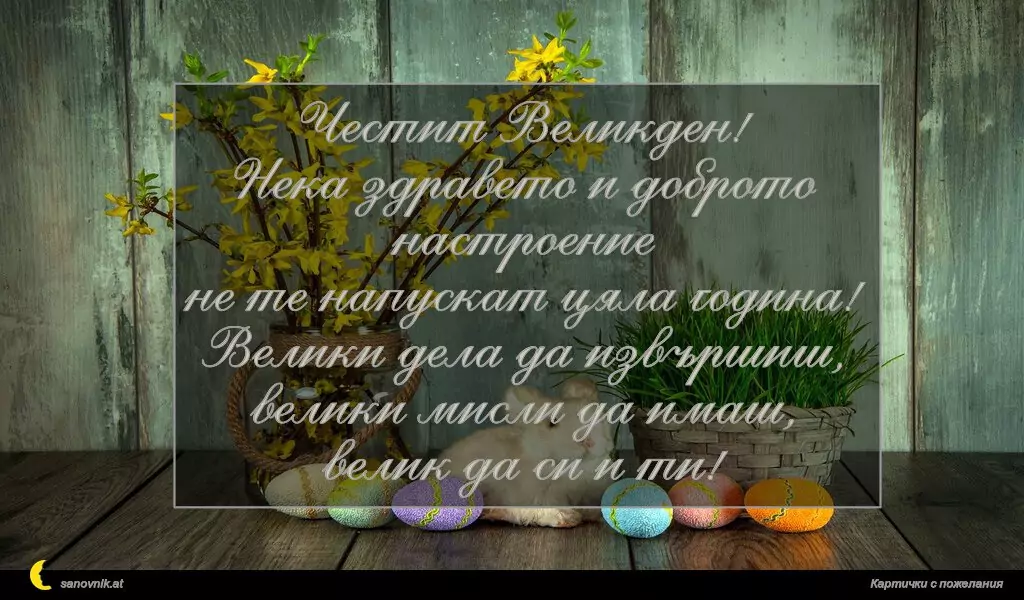 Честит Великден!
Нека здравето и доброто настроение
не те напускат цяла година!
Велики дела да извършиш,
велики мисли да имаш,
велик да си и ти!