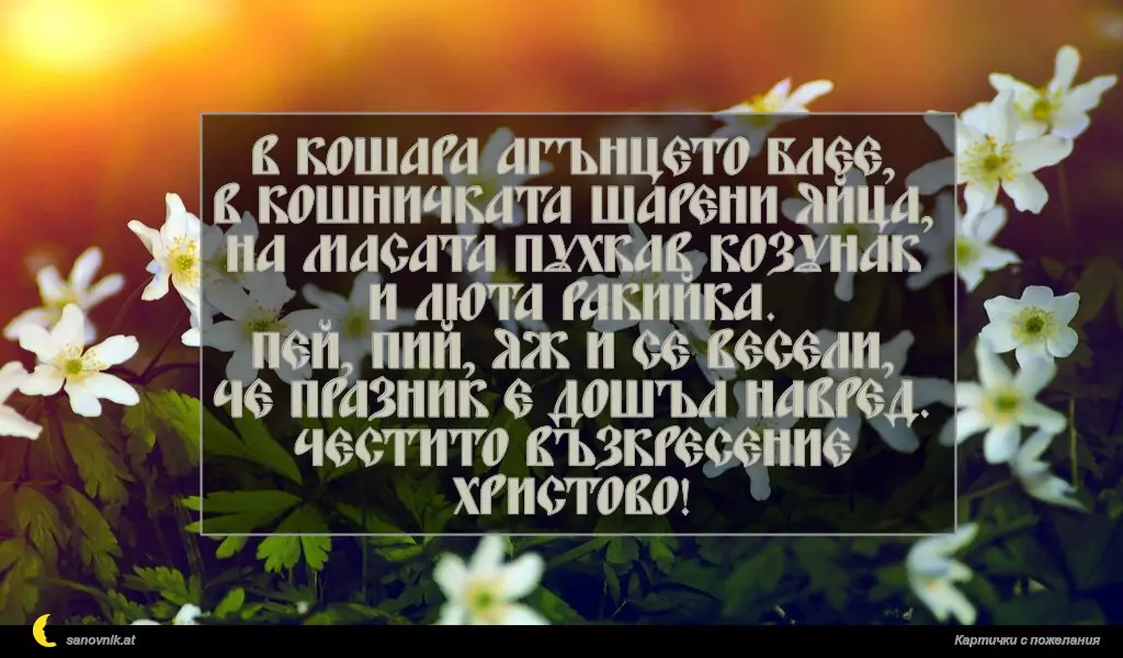 В кошара агънцето блее,
в кошничката шарени яйца,
на масата пухкав козунак
и люта ракийка.
Пей, пий, яж и се весели,
че празник е дошъл навред.
Честито Възкресение Христово!