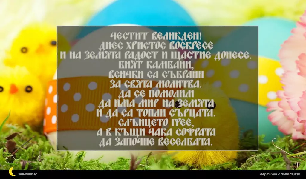 Честит Великден!
Днес Христос Воскресе
и на земята радост и щастие донесе.
Бият камбани,
всички са събрани
за свята молитва.
Да се помолим
да има мир на земята
и да са топли сърцата.
Слънцето грее,
а в къщи чака софрата
да започне веселбата.