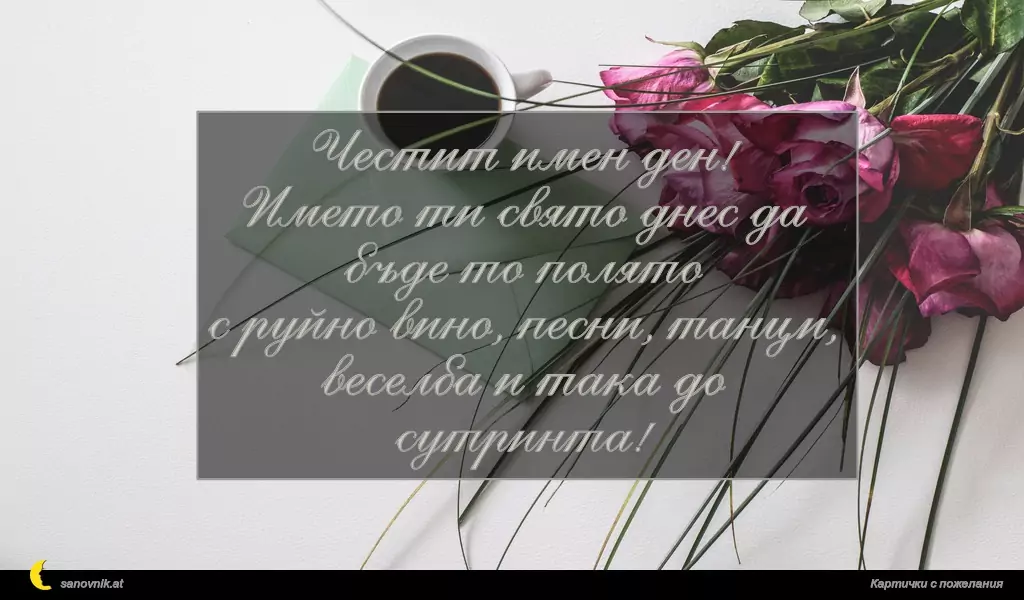 sanovnik.at - Картички за Борис-Михаил Честит имен ден!
Името ти свято днес да бъде то полято
с руйно вино, песни, танци,
веселба и така до сутринта!