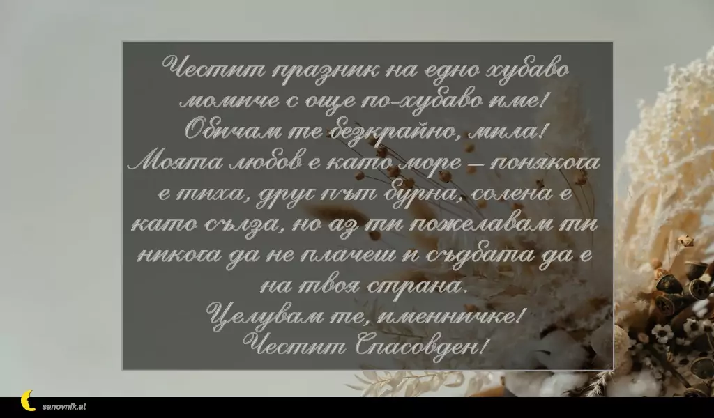 sanovnik.at - Картички за имен ден на Спасовден Честит празник на едно хубаво момиче с още по-хубаво име!
Обичам те безкрайно, мила!
Моята любов е като море – понякога е тиха, друг път бурна, солена е като сълза, но аз ти пожелавам ти никога да не плачеш и съдбата да е на твоя страна.
Целувам те, именничке!
Честит Спасовден!