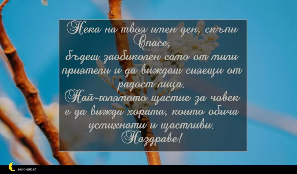 sanovnik.at - Картички за имен ден на Спасовден Нека на твоя имен ден, скъпи Спасе,
бъдеш заобиколен само от мили приятели и да виждаш сияещи от радост лица.
Най-голямото щастие за човек
е да вижда хората, които обича усмихнати и щастливи.
Наздраве!