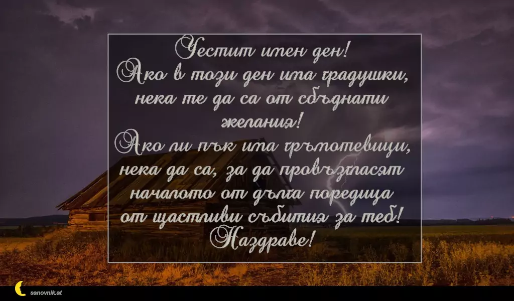 sanovnik.at - Картички за Илинден Честит имен ден!
Ако в този ден има градушки,
нека те да са от сбъднати желания!
Ако ли пък има гръмотевици,
нека да са, за да провъзгласят
началото от дълга поредица
от щастливи събития за теб!
Наздраве!