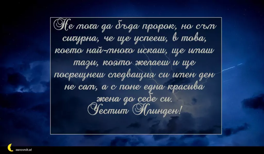 sanovnik.at - Картички за Илинден Не мога да бъда пророк, но съм сигурна, че ще успееш, в това, което най-много искаш, ще имаш тази, която желаеш и ще посрещнеш следващия си имен ден не сам, а с поне една красива жена до себе си.
Честит Илинден!