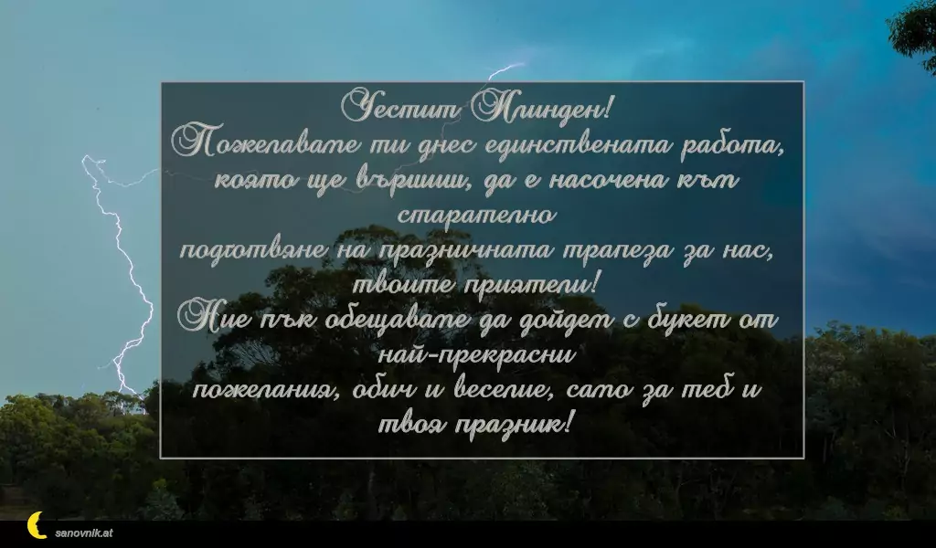 sanovnik.at - Картички за Илинден Честит Илинден!
Пожелаваме ти днес единствената работа,
която ще вършиш, да е насочена към старателно
подготвяне на празничната трапеза за нас, твоите приятели!
Ние пък обещаваме да дойдем с букет от най-прекрасни
пожелания, обич и веселие, само за теб и твоя празник!