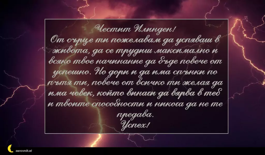 sanovnik.at - Картички за Илинден Честит Илинден!
От сърце ти пожелавам да успяваш в живота, да се трудиш максимално и всяко твое начинание да бъде повече от успешно. Но дори и да има спънки по пътя ти, повече от всичко ти желая да има човек, който винаги да вярва в теб и твоите способности и никога да не те предава.
Успех!
