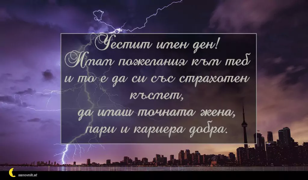 sanovnik.at - Картички за Илинден Честит имен ден!
Имам пожелания към теб
и то е да си със страхотен късмет,
да имаш точната жена,
пари и кариера добра.