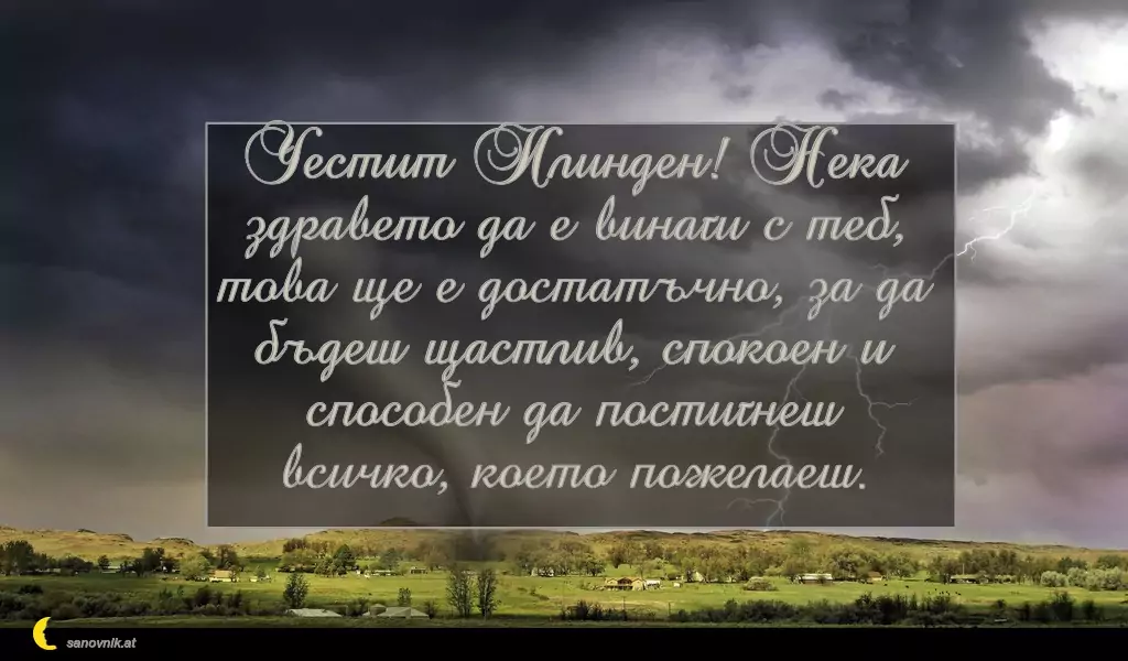 sanovnik.at - Картички за Илинден Честит Илинден! Нека здравето да е винаги с теб,
това ще е достатъчно, за да бъдеш щастлив, спокоен и способен да постигнеш всичко, което пожелаеш.