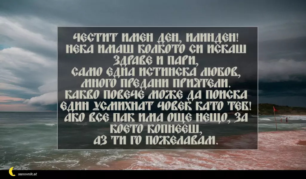 sanovnik.at - Картички за Илинден Честит имен ден, Илинден!
Нека имаш колкото си искаш здраве и пари,
само една истинска любов,
много предани приятели.
Какво повече може да поиска един усмихнат човек като теб!
Ако все пак има още нещо, за което копнееш,
аз ти го пожелавам.
