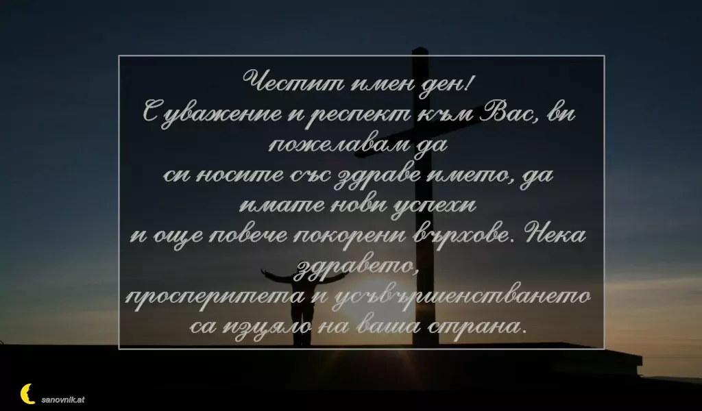 sanovnik.at - Картички за Кръстовден Честит имен ден!
С уважение и респект към Вас, ви пожелавам да
си носите със здраве името, да имате нови успехи
и още повече покорени върхове. Нека здравето,
просперитета и усъвършенстването са изцяло на ваша страна.