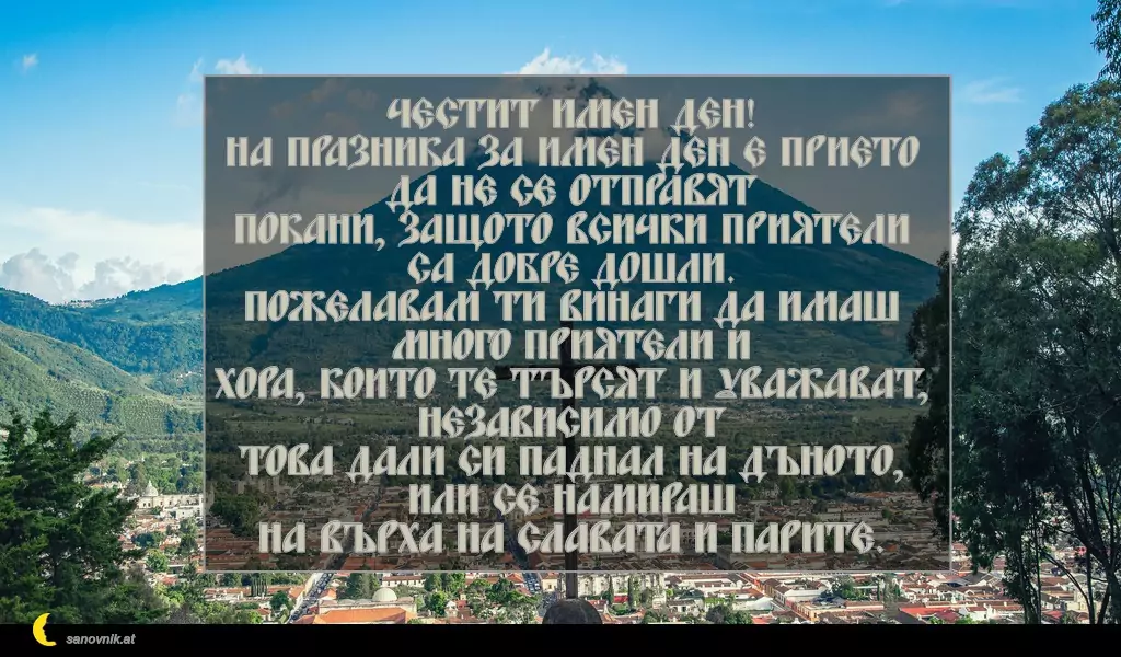 sanovnik.at - Картички за Кръстовден Честит имен ден!
На празника за имен ден е прието да не се отправят
покани, защото всички приятели са добре дошли.
Пожелавам ти винаги да имаш много приятели и
хора, които те търсят и уважават, независимо от
това дали си паднал на дъното, или се намираш
на върха на славата и парите.