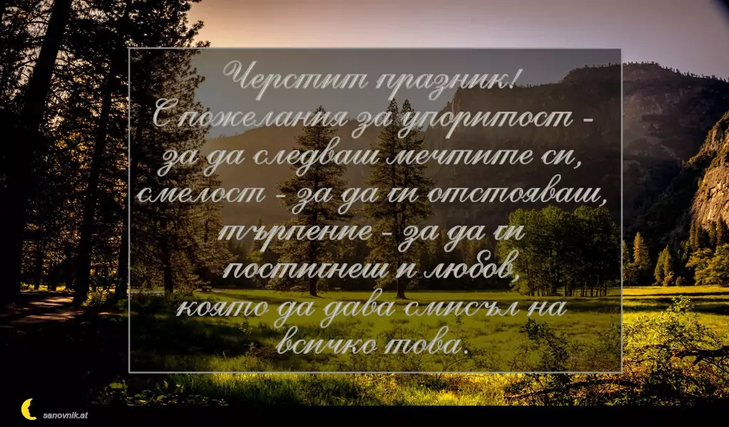 sanovnik.at - Картички за Петковден Черстит празник!
С пожелания за упоритост - за да следваш мечтите си,
смелост - за да ги отстояваш,
търпение - за да ги постигнеш и любов,
която да дава смисъл на всичко това.