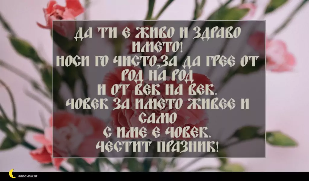 sanovnik.at - Картички за Петковден Да ти е живо и здраво името!
Носи го чисто,за да грее от род на род
и от век на век.
Човек за името живее и само
с име е човек.
Честит празник!