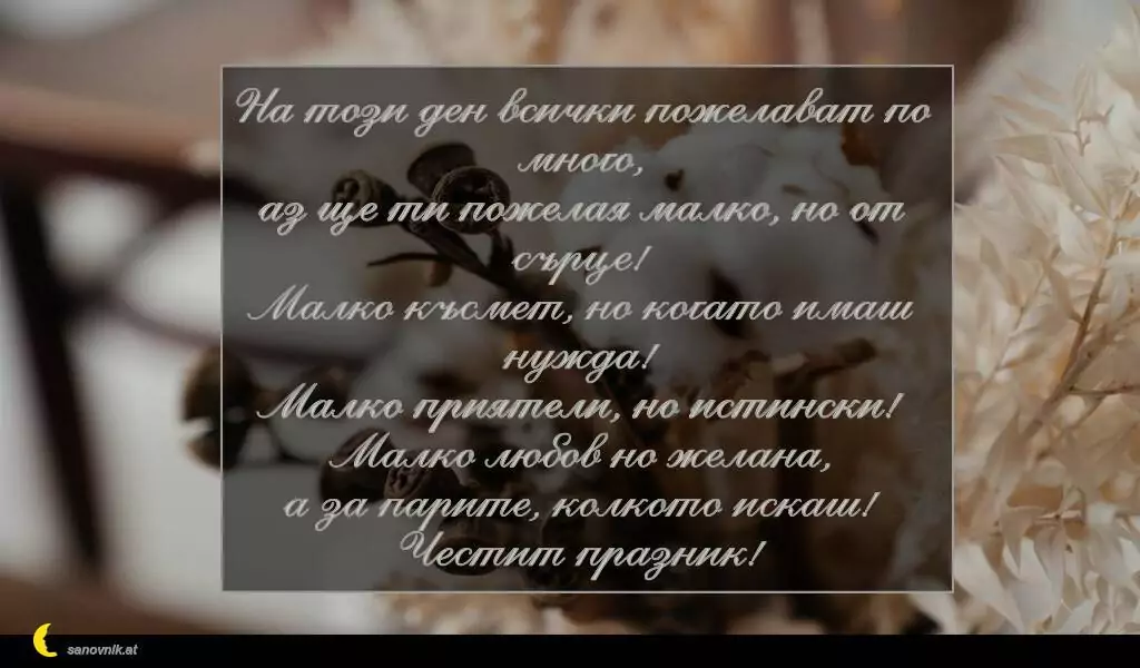 sanovnik.at - Картички за Петковден На този ден всички пожелават по много,
аз ще ти пожелая малко, но от сърце!
Малко късмет, но когато имаш нужда!
Малко приятели, но истински!
Малко любов но желана,
а за парите, колкото искаш!
Честит празник!