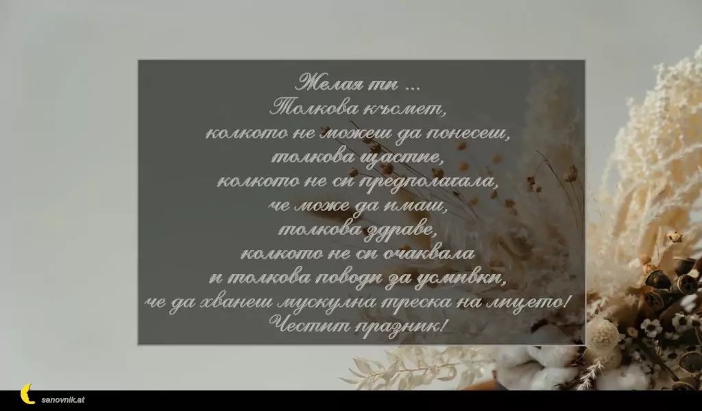 sanovnik.at - Картички за Петковден Желая ти ...
Толкова късмет,
колкото не можеш да понесеш,
толкова щастие,
колкото не си предполагала,
че може да имаш,
толкова здраве,
колкото не си очаквала
и толкова поводи за усмивки,
че да хванеш мускулна треска на лицето!
Честит празник!