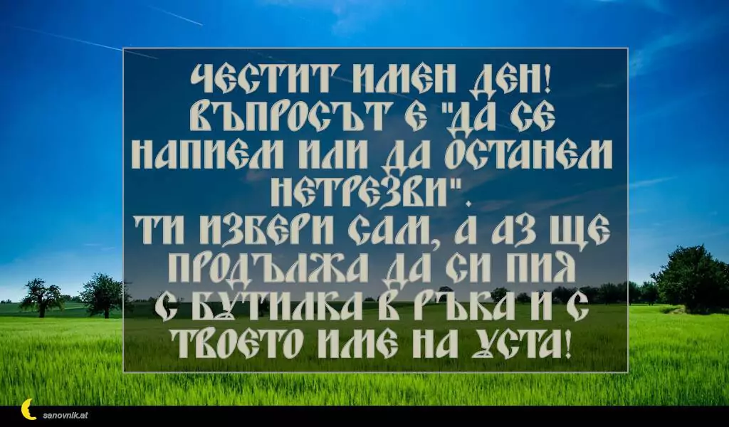 sanovnik.at - Картички за Петковден Честит имен ден!
Въпросът е "да се напием или да останем нетрезви".
Ти избери сам, а аз ще продължа да си пия
с бутилка в ръка и с твоето име на уста!