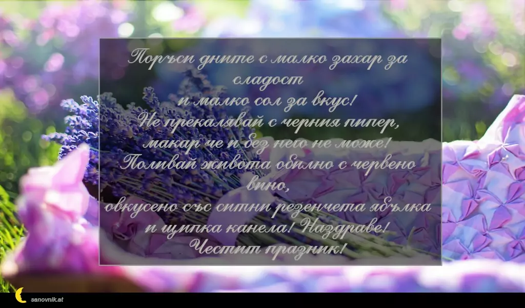 sanovnik.at - Картички за Петковден Поръси дните с малко захар за сладост
и малко сол за вкус!
Не прекалявай с черния пипер,
макар че и без него не може!
Поливай живота обилно с червено вино,
овкусено със ситни резенчета ябълка
и щипка канела! Наздраве!
Честит празник!
