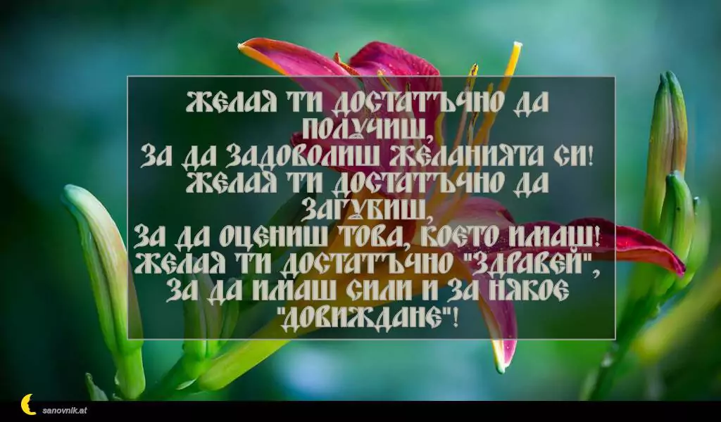 sanovnik.at - Картички за Петковден Желая ти достатъчно да получиш,
за да задоволиш желанията си!
Желая ти достатъчно да загубиш,
за да оцениш това, което имаш!
Желая ти достатъчно "Здравей",
за да имаш сили и за някое "Довиждане"!